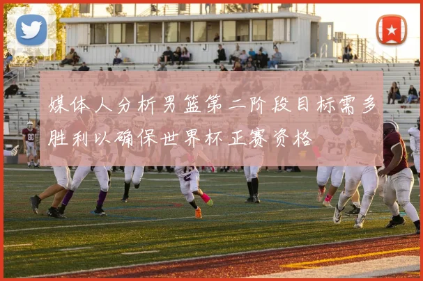媒体人分析男篮第二阶段目标需多胜利以确保世界杯正赛资格