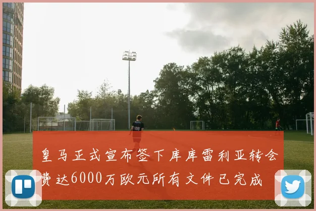 皇马正式宣布签下库库雷利亚转会费达6000万欧元所有文件已完成