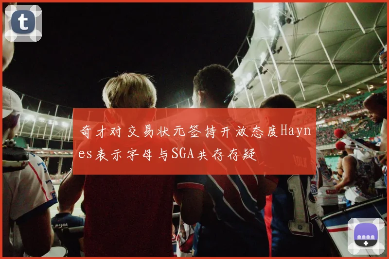 奇才对交易状元签持开放态度Haynes表示字母与SGA共存存疑