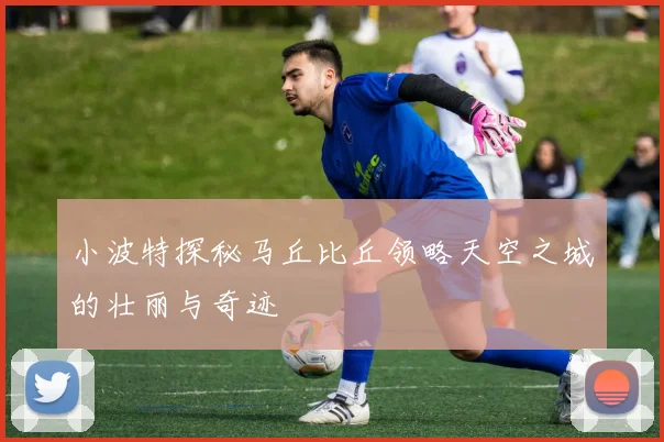 小波特探秘马丘比丘领略天空之城的壮丽与奇迹