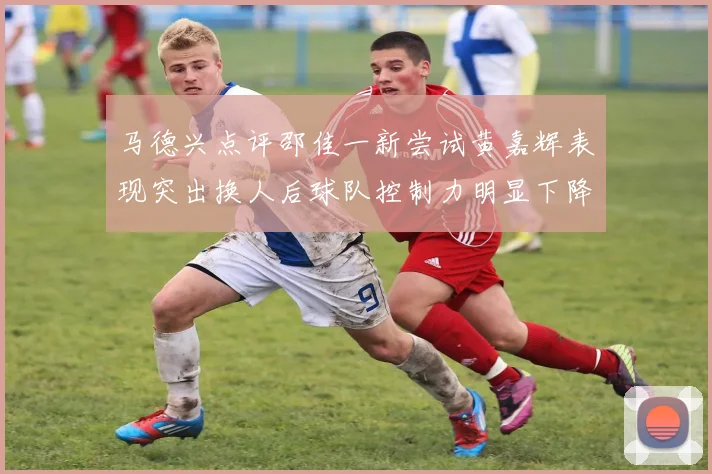 马德兴点评邵佳一新尝试黄嘉辉表现突出换人后球队控制力明显下降