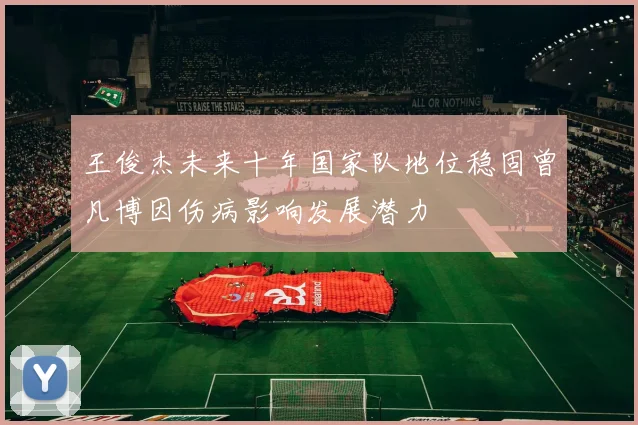 王俊杰未来十年国家队地位稳固曾凡博因伤病影响发展潜力