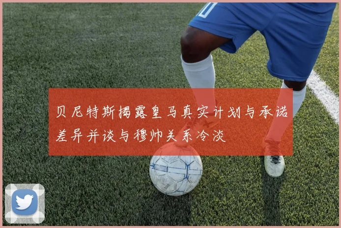 贝尼特斯揭露皇马真实计划与承诺差异并谈与穆帅关系冷淡