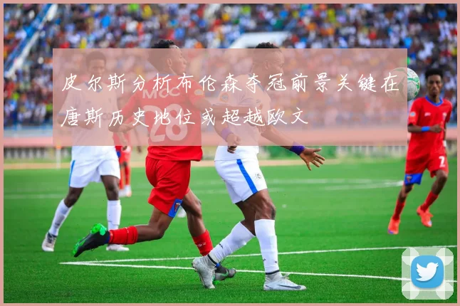 皮尔斯分析布伦森夺冠前景关键在唐斯历史地位或超越欧文