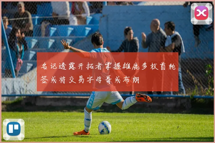 名记透露开拓者掌握雄鹿多枚首轮签或将交易字母哥或布朗