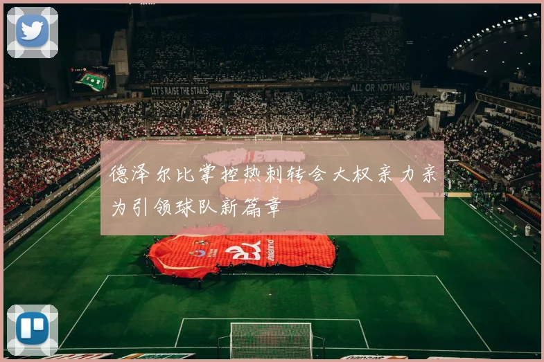 德泽尔比掌控热刺转会大权亲力亲为引领球队新篇章