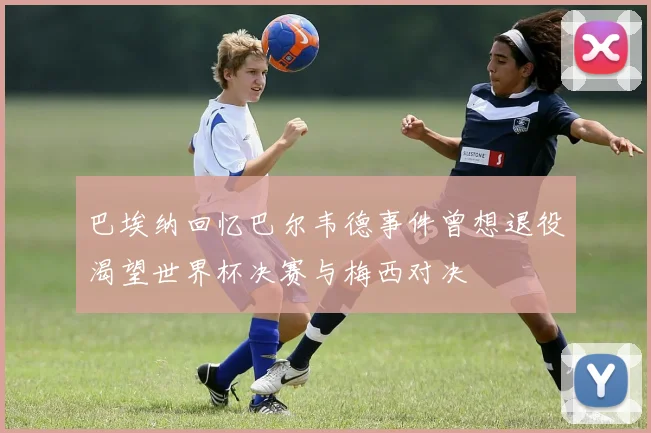 巴埃纳回忆巴尔韦德事件曾想退役渴望世界杯决赛与梅西对决