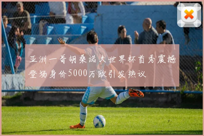 亚洲一哥胡桑诺夫世界杯首秀震撼登场身价5000万欧引发热议