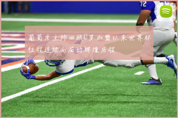 葡萄牙主帅回顾C罗加盟以来世界杯征程连续七届的辉煌历程